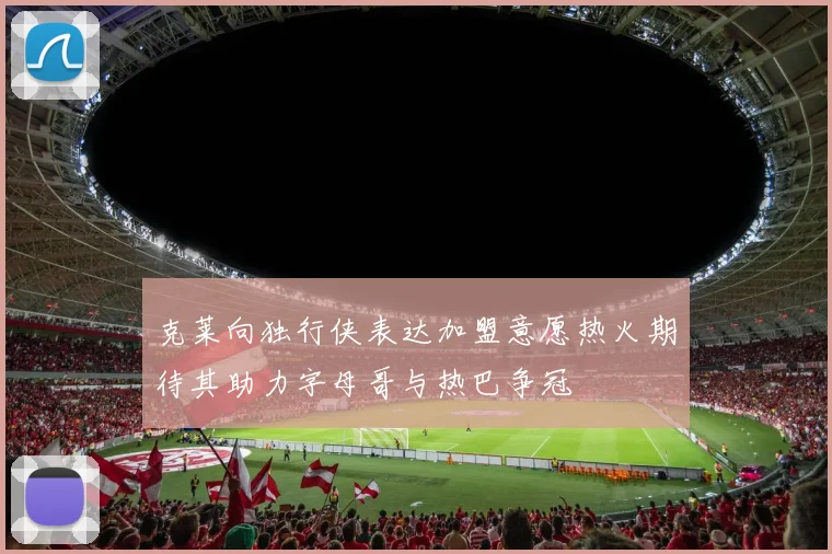 克莱向独行侠表达加盟意愿热火期待其助力字母哥与热巴争冠