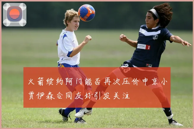 火箭续约阿门能否再次压价申京小贾伊森合同友好引发关注