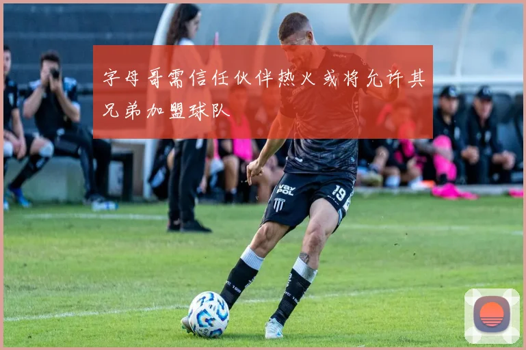 字母哥需信任伙伴热火或将允许其兄弟加盟球队