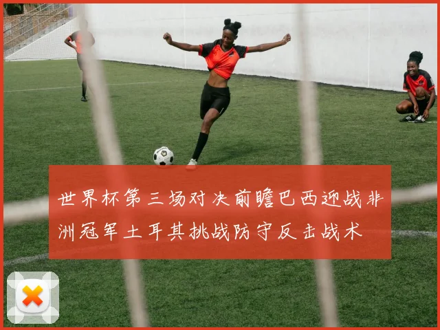 世界杯第三场对决前瞻巴西迎战非洲冠军土耳其挑战防守反击战术
