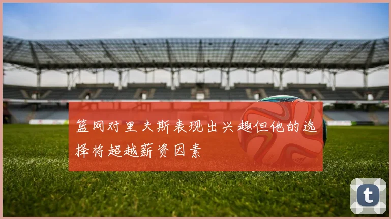 篮网对里夫斯表现出兴趣但他的选择将超越薪资因素