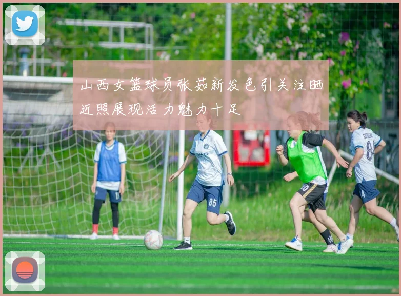 山西女篮球员张茹新发色引关注晒近照展现活力魅力十足
