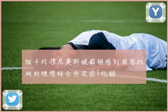 纽卡对穆尼奥斯被截胡感到困惑托纳利理想转会价定在1亿镑