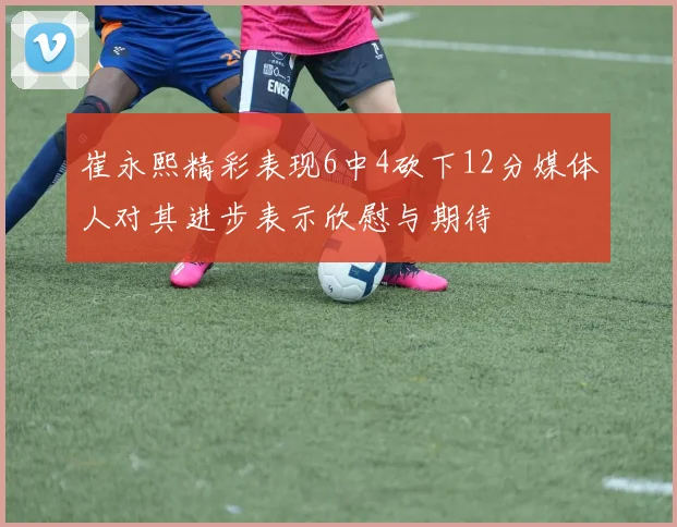崔永熙精彩表现6中4砍下12分媒体人对其进步表示欣慰与期待