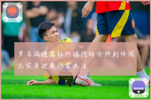 罗马诺透露拉什福德转会热刺传闻无实质进展仍需关注