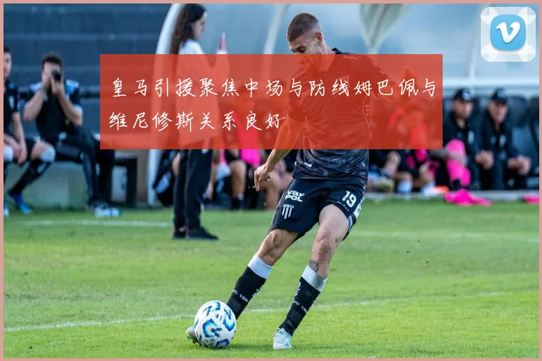皇马引援聚焦中场与防线姆巴佩与维尼修斯关系良好