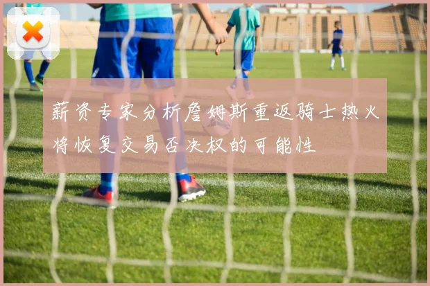 薪资专家分析詹姆斯重返骑士热火将恢复交易否决权的可能性