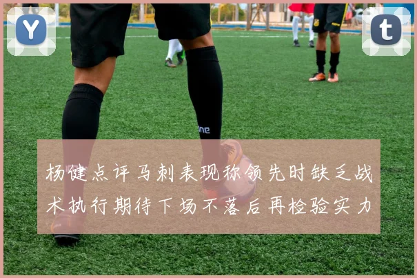 杨健点评马刺表现称领先时缺乏战术执行期待下场不落后再检验实力
