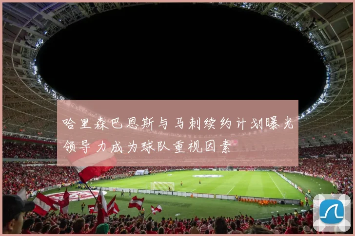 哈里森巴恩斯与马刺续约计划曝光领导力成为球队重视因素
