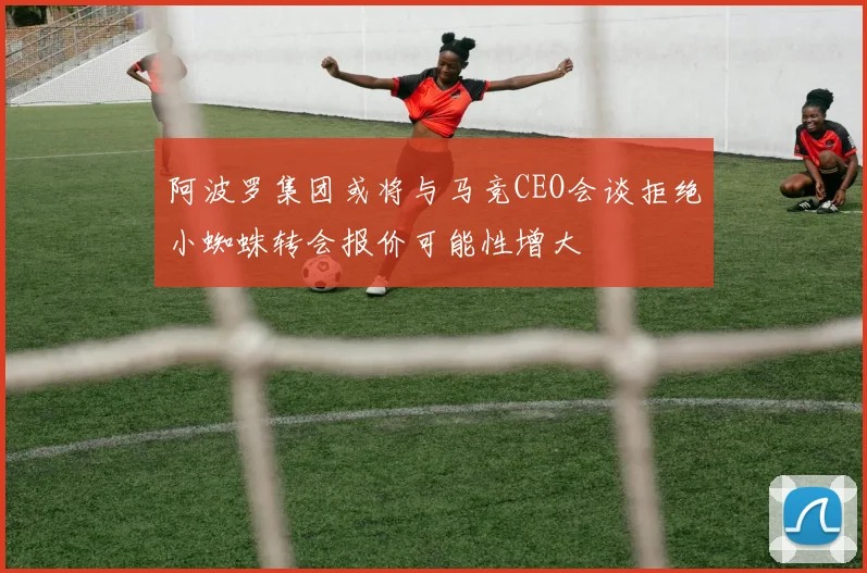 阿波罗集团或将与马竞CEO会谈拒绝小蜘蛛转会报价可能性增大