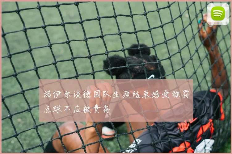 诺伊尔谈德国队生涯结束感受称罚点球不应被责备