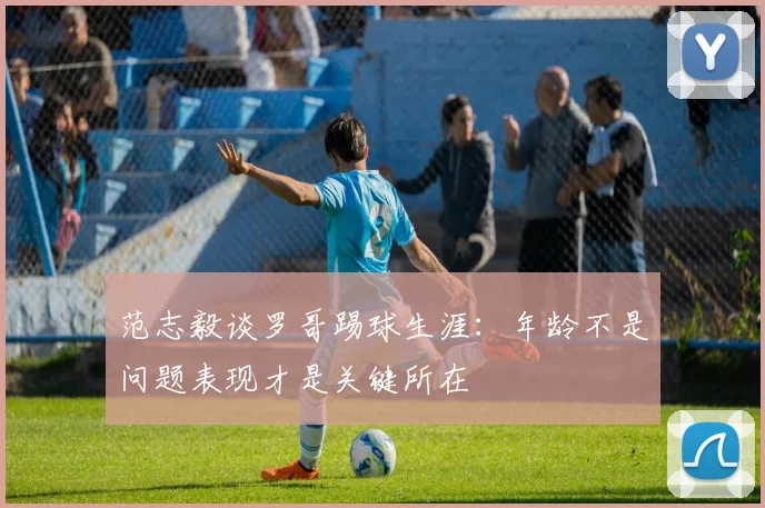范志毅谈罗哥踢球生涯：年龄不是问题表现才是关键所在