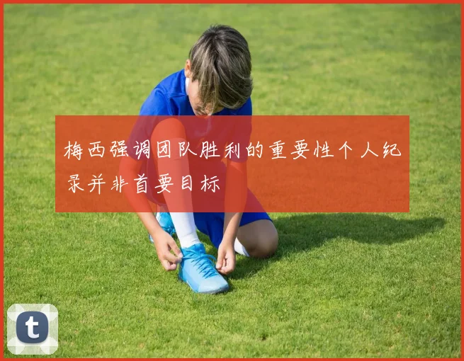 梅西强调团队胜利的重要性个人纪录并非首要目标