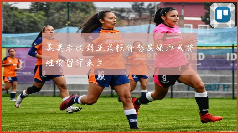 莱奥未收到正式报价态度缓和或将继续留守米兰
