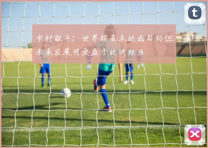 中村敬斗：世界杯虽未达成目标但未来发展将受益于此次经历