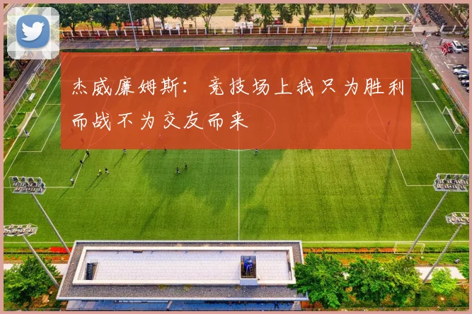 杰威廉姆斯：竞技场上我只为胜利而战不为交友而来