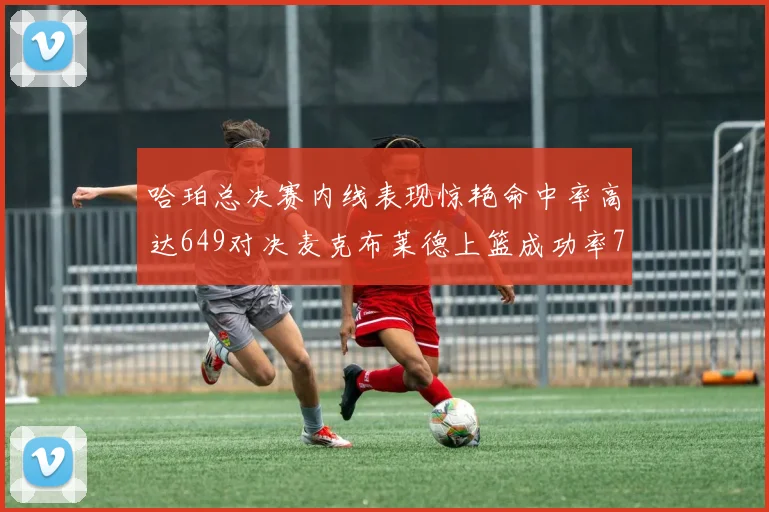 哈珀总决赛内线表现惊艳命中率高达649对决麦克布莱德上篮成功率75