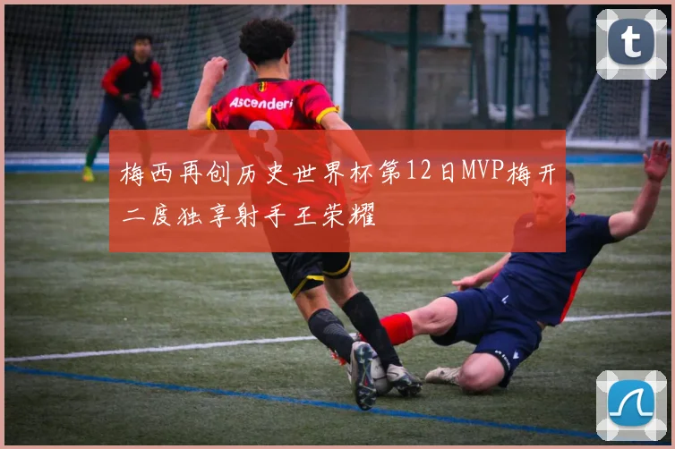 梅西再创历史世界杯第12日MVP梅开二度独享射手王荣耀