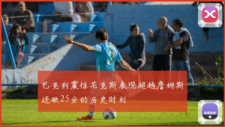 巴克利震惊尼克斯表现超越詹姆斯连砍25分的历史时刻