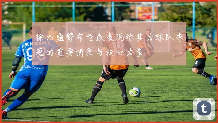 徐杰盛赞布伦森表现称其为球队夺冠的重要拼图与核心力量