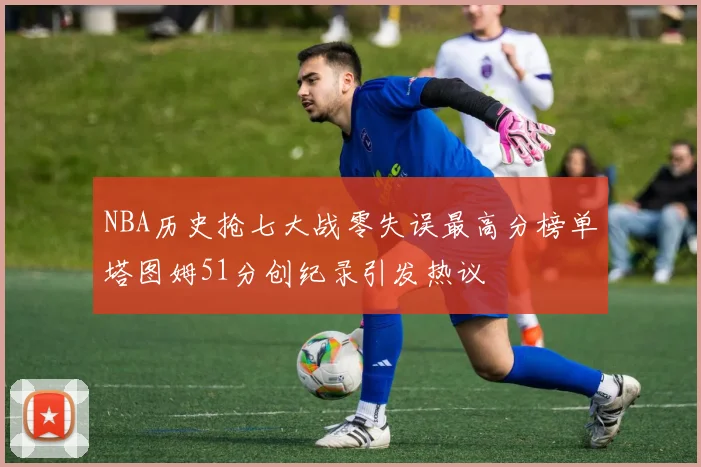 NBA历史抢七大战零失误最高分榜单塔图姆51分创纪录引发热议
