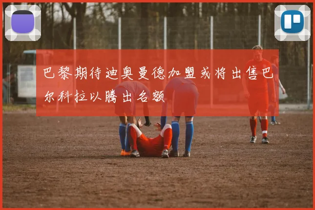 巴黎期待迪奥曼德加盟或将出售巴尔科拉以腾出名额