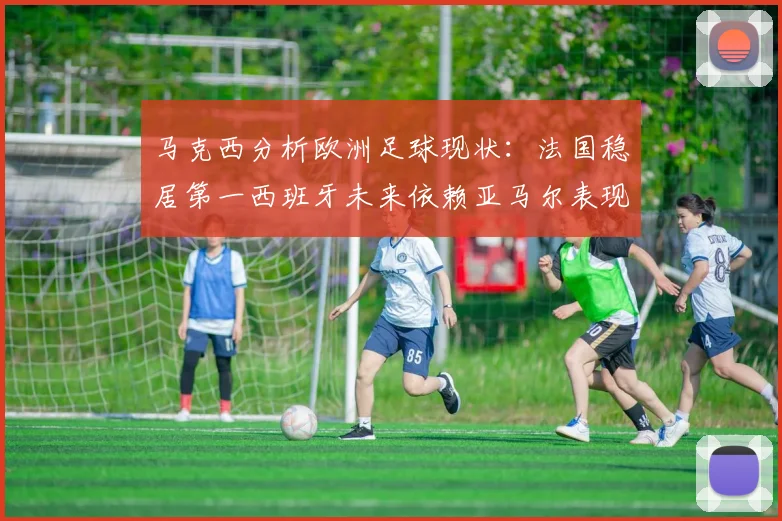 马克西分析欧洲足球现状：法国稳居第一西班牙未来依赖亚马尔表现